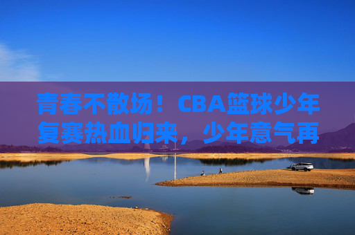 青春不散场!CBA篮球少年复赛热血归来,少年意气再燃赛场,青春不散场!CBA篮球少年复赛热血归来