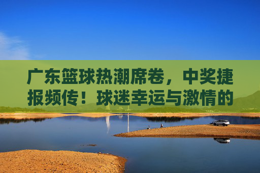 广东篮球热潮席卷，中奖捷报频传！球迷幸运与激情的双重奏，广东篮球热潮，中奖捷报频传，球迷幸运与激情的双重奏