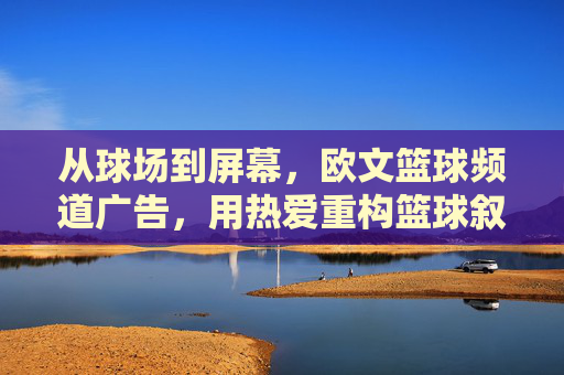 从球场到屏幕,欧文篮球频道广告,用热爱重构篮球叙事,欧文篮球频道,从球场到屏幕,用热爱重构篮球叙事