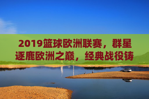 2019篮球欧洲联赛，群星逐鹿欧洲之巅，经典战役铸就永恒，2019篮球欧洲联赛，群星逐鹿之巅，经典铸就永恒