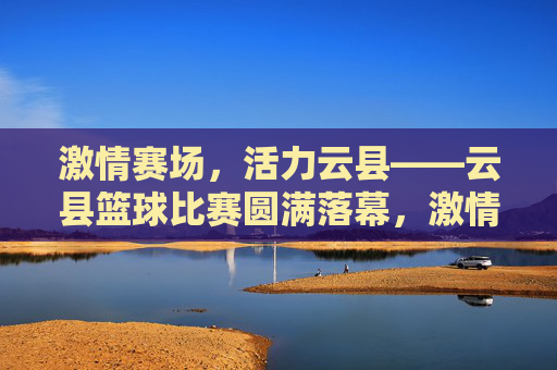 激情赛场,活力云县——云县篮球比赛圆满落幕,激情赛场,活力云县——云县篮球比赛圆满落幕