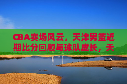 CBA赛场风云,天津男篮近期比分回顾与球队成长,天津男篮近期比分回顾与球队成长