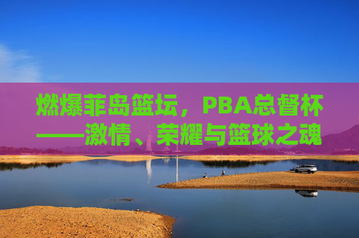 燃爆菲岛篮坛，PBA总督杯——激情、荣耀与篮球之魂的巅峰对决，燃爆菲岛篮坛！PBA总督杯巅峰对决