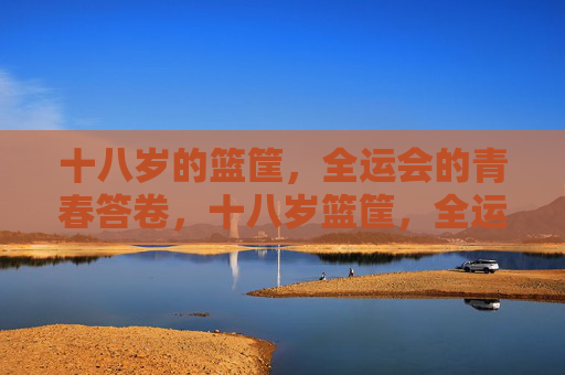 十八岁的篮筐，全运会的青春答卷，十八岁篮筐，全运青春答卷