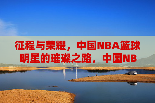 征程与荣耀，中国NBA篮球明星的璀璨之路，中国NBA篮球明星的征程与荣耀璀璨之路