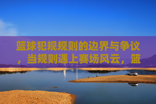 篮球犯规规则的边界与争议，当规则遇上赛场风云，篮球犯规规则的边界争议，赛场风云下的规则之辩