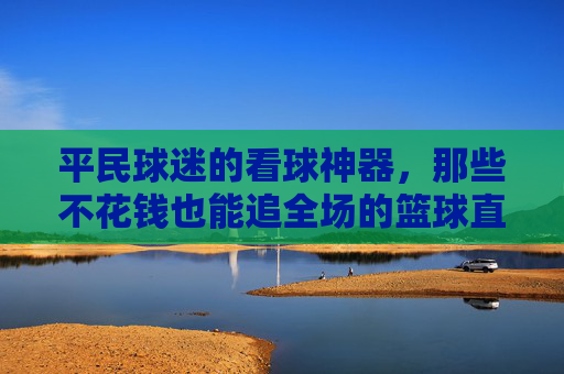 平民球迷的看球神器,那些不花钱也能追全场的篮球直播软件,平民球迷的免费看球神器,不花钱也能追全场的篮球直播软件