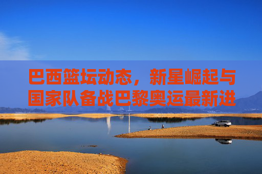 巴西篮坛动态，新星崛起与国家队备战巴黎奥运最新进展，巴西篮坛新星崛起与国家队备战巴黎奥运最新进展