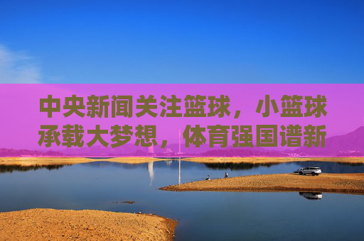中央新闻关注篮球,小篮球承载大梦想,体育强国谱新篇,小篮球承载大梦想,体育强国谱新篇
