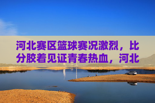 河北赛区篮球赛况激烈，比分胶着见证青春热血，河北赛区篮球赛，胶着赛况见证青春热血