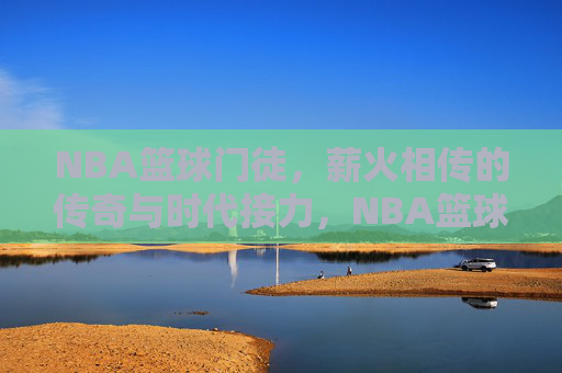 NBA篮球门徒，薪火相传的传奇与时代接力，NBA篮球门徒，薪火相传的传奇接力
