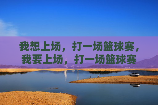我想上场，打一场篮球赛，我要上场，打一场篮球赛