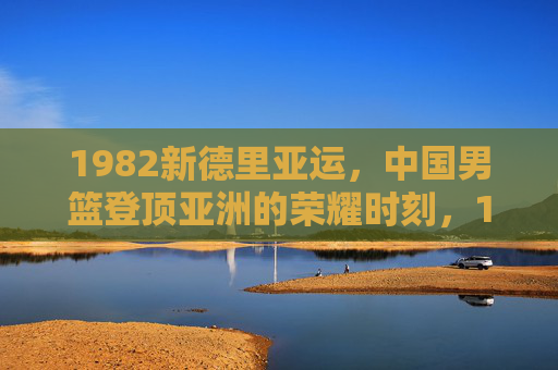 1982新德里亚运,中国男篮登顶亚洲的荣耀时刻,1982新德里亚运,中国男篮登顶亚洲荣耀时刻