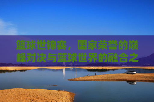 篮球世锦赛,国家荣誉的巅峰对决与篮球世界的融合之路,篮球世锦赛,国家荣誉巅峰对决与篮球世界融合之路