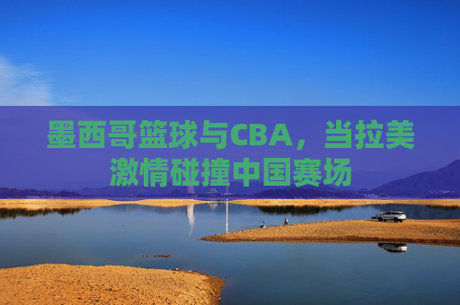 墨西哥篮球与CBA,当拉美激情碰撞中国赛场