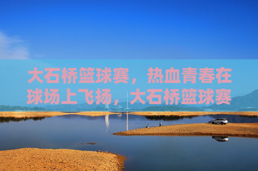 大石桥篮球赛，热血青春在球场上飞扬，大石桥篮球赛，热血青春飞扬