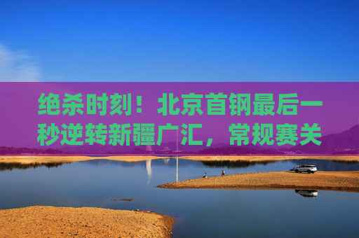 绝杀时刻！北京首钢最后一秒逆转新疆广汇，常规赛关键战役上演巅峰对决，绝杀逆转！北京首钢最后一秒力克新疆广汇，常规赛关键战役巅峰对决