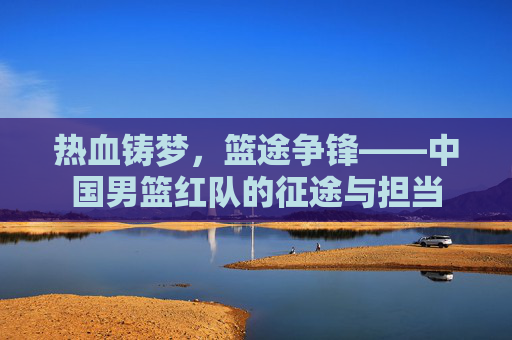 热血铸梦,篮途争锋——中国男篮红队的征途与担当