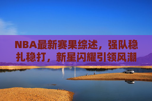 NBA最新赛果综述，强队稳扎稳打，新星闪耀引领风潮，NBA赛果综述，强队稳健，新星闪耀