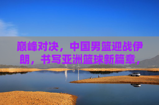 巅峰对决，中国男篮迎战伊朗，书写亚洲篮球新篇章，巅峰对决，中国男篮战伊朗，书写亚洲篮球新篇章