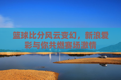 篮球比分风云变幻,新浪爱彩与你共燃赛场激情