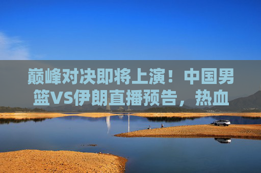 巅峰对决即将上演！中国男篮VS伊朗直播预告，热血集结，为荣耀而战，巅峰对决上演！中国男篮VS伊朗直播预告
