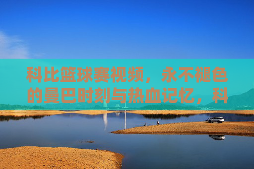 科比篮球赛视频,永不褪色的曼巴时刻与热血记忆,科比篮球赛,永不褪色的曼巴热血记忆