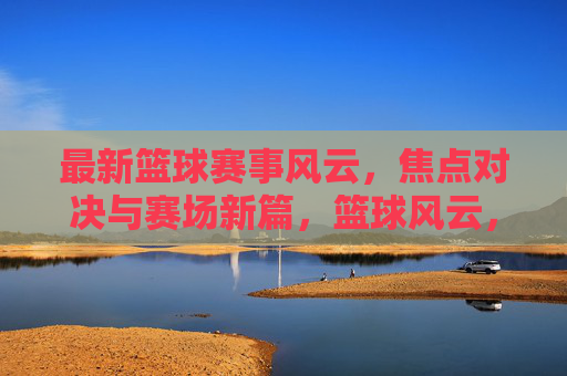 最新篮球赛事风云，焦点对决与赛场新篇，篮球风云，焦点对决开启赛场新篇