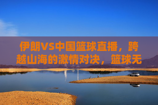 伊朗VS中国篮球直播，跨越山海的激情对决，篮球无国界的双向奔赴，中伊篮球直播，跨越山海的无国界激情对决