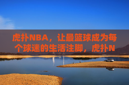 虎扑NBA,让最篮球成为每个球迷的生活注脚,虎扑NBA,让最篮球融入球迷生活
