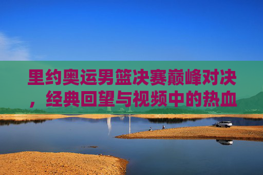 里约奥运男篮决赛巅峰对决，经典回望与视频中的热血瞬间，里约奥运男篮决赛巅峰对决，经典回望里的热血瞬间