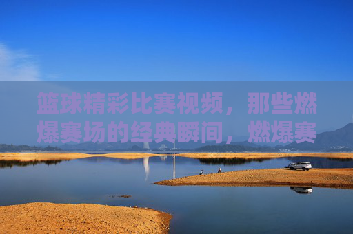 篮球精彩比赛视频，那些燃爆赛场的经典瞬间，燃爆赛场的篮球经典瞬间