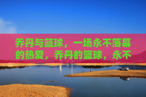 乔丹与篮球，一场永不落幕的热爱，乔丹的篮球，永不落幕的热爱