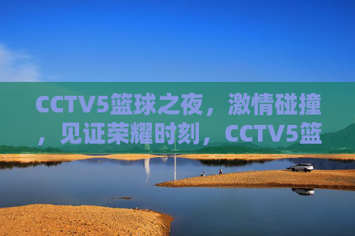 CCTV5篮球之夜，激情碰撞，见证荣耀时刻，CCTV5篮球之夜，燃情碰撞，见证荣耀