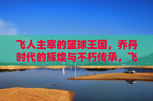 飞人主宰的篮球王国,乔丹时代的辉煌与不朽传承,飞人主宰的篮球王国,乔丹时代的辉煌与不朽