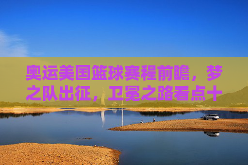 奥运美国篮球赛程前瞻，梦之队出征，卫冕之路看点十足，奥运梦之队出征，卫冕之路赛程前瞻