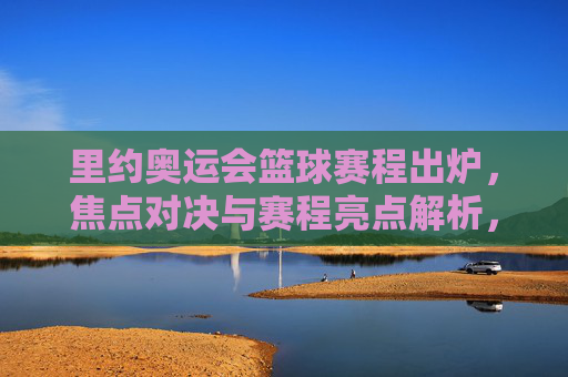里约奥运会篮球赛程出炉,焦点对决与赛程亮点解析,里约奥运会篮球赛程出炉,焦点对决与赛程亮点解析