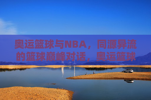 奥运篮球与NBA，同源异流的篮球巅峰对话，奥运篮球与NBA，同源异流的巅峰对话