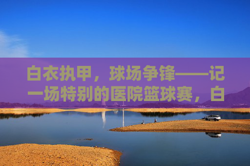 白衣执甲，球场争锋——记一场特别的医院篮球赛，白衣执甲，球场争锋——特别的医院篮球赛
