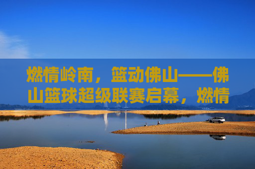 燃情岭南,篮动佛山——佛山篮球超级联赛启幕,燃情岭南,篮动佛山——佛山篮球超级联赛启幕