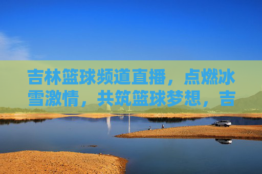 吉林篮球频道直播，点燃冰雪激情，共筑篮球梦想，吉林篮球频道直播，冰雪燃情，共筑梦想