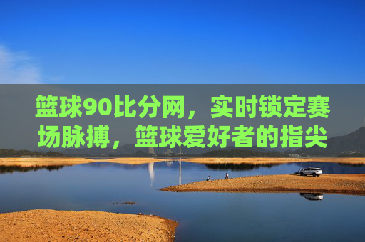 篮球90比分网,实时锁定赛场脉搏,篮球爱好者的指尖赛事指南,篮球90比分网,实时赛场脉搏,球迷指尖赛事指南