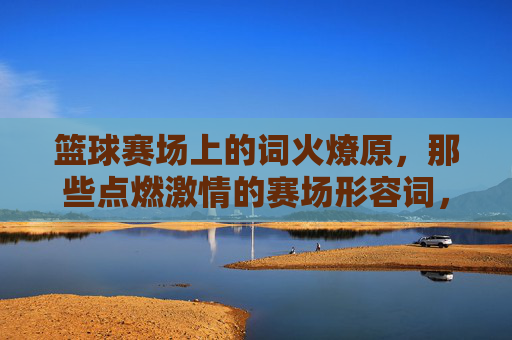 篮球赛场上的词火燎原,那些点燃激情的赛场形容词,篮球赛场形容词,星火燎原点燃激情