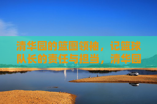 清华园的篮图领袖,记篮球队长的责任与担当,清华园篮球队长,责任与担当的领航者