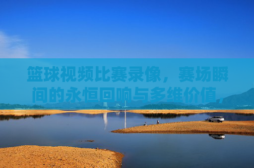 篮球视频比赛录像，赛场瞬间的永恒回响与多维价值，篮球比赛录像，赛场瞬间的永恒回响与多维价值