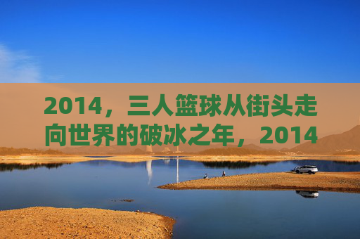 2014,三人篮球从街头走向世界的破冰之年,2014,三人篮球从街头走向世界的破冰之年