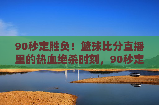 90秒定胜负！篮球比分直播里的热血绝杀时刻，90秒定胜负！篮球直播热血绝杀时刻