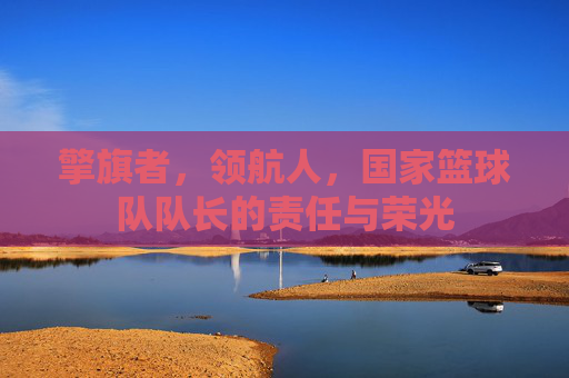擎旗者,领航人,国家篮球队队长的责任与荣光