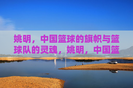 姚明,中国篮球的旗帜与篮球队的灵魂,姚明,中国篮球的旗帜与灵魂