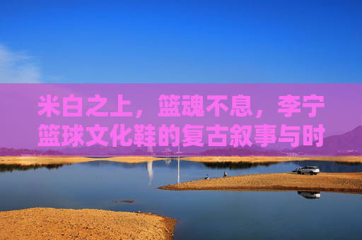 米白之上,篮魂不息,李宁篮球文化鞋的复古叙事与时代回响